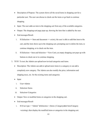 61
 Description of Purpose: The system shows all the saved items in shopping cart for a
particular user. The user can choose to check out the items or go back to continue
shopping.
 Input: The user adds an item to the shopping cart from any of the available categories.
 Output: The shopping-cart page pops up, showing the item that is added by the user.
 End messages/Result
i. If (Selection == Item and document == exists), the user is able to add that item to the
cart, and the item shows up in the shopping cart, prompting user to delete the item, to
continue shopping, or to check out the item.
ii. If (Selection = Item and Selection = View Cart), an empty shopping cart pops up with
buttons to check out or to continue shopping.
3. TC03: To test, the Admin can upload new/revised categories and items.
 Description: The Admin can add or upload more items to a category or can add a
completely new category. The Admin can also modify the price, information and
shipping taxes, etc. for the existing items and categories.
 Input
i. User=Admin
ii. Selection=Items
iii. Selection=Categories
 Output: New or modified items or categories in the shopping cart.
 End messages/Result
i. If (User type = “Admin” &Selection = (Items || Category)&& Item/Category
=existing), then display the modified items or categories in the shopping cart.
 