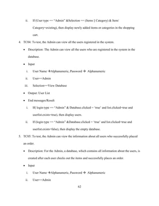 62
ii. If (User type == “Admin” &Selection == (Items || Category) & Item/
Category=existing), then display newly added items or categories in the shopping
cart.
4. TC04: To test, the Admin can view all the users registered in the system.
 Description: The Admin can view all the users who are registered in the system in the
database.
 Input
i. User Name Alphanumeric, Password  Alphanumeric
ii. User==Admin
iii. Selection==View Database
 Output: User List
 End messages/Result
i. If( login type == “Admin” & Database.clicked = ‘true’ and list.clicked=true and
userlist.exists=true), then display users.
ii. If (login type == “Admin” &Database.clicked = ‘true’ and list.clicked=true and
userlist.exists=false), then display the empty database.
5. TC05: To test, the Admin can view the information about all users who successfully placed
an order.
 Description: For the Admin, a database, which contains all information about the users, is
created after each user checks out the items and successfully places an order.
 Input
i. User Name Alphanumeric, Password  Alphanumeric
ii. User==Admin
 