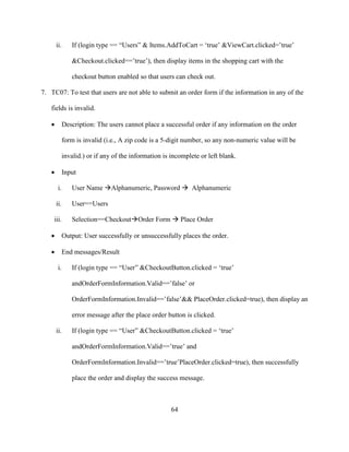 64
ii. If (login type == “Users” & Items.AddToCart = ‘true’ &ViewCart.clicked=’true’
&Checkout.clicked==’true’), then display items in the shopping cart with the
checkout button enabled so that users can check out.
7. TC07: To test that users are not able to submit an order form if the information in any of the
fields is invalid.
 Description: The users cannot place a successful order if any information on the order
form is invalid (i.e., A zip code is a 5-digit number, so any non-numeric value will be
invalid.) or if any of the information is incomplete or left blank.
 Input
i. User Name Alphanumeric, Password  Alphanumeric
ii. User==Users
iii. Selection==CheckoutOrder Form  Place Order
 Output: User successfully or unsuccessfully places the order.
 End messages/Result
i. If (login type == “User” &CheckoutButton.clicked = ‘true’
andOrderFormInformation.Valid==’false’ or
OrderFormInformation.Invalid==’false’&& PlaceOrder.clicked=true), then display an
error message after the place order button is clicked.
ii. If (login type == “User” &CheckoutButton.clicked = ‘true’
andOrderFormInformation.Valid==’true’ and
OrderFormInformation.Invalid==’true’PlaceOrder.clicked=true), then successfully
place the order and display the success message.
 