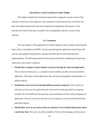 66
CHAPTER 5. CONCLUSION/FUTURE WORK
This chapter includes the Conclusion reached after creating the current version of the
software to meet the system objectives. The comparison is done between the system that was
built and original requirements that were designed at the beginning of the project. It also
describes the Future Work that is intended to be accomplished with later versions of the
software.
5.1. Conclusion
The main objective of the application is to help computer science students understand the
basics of Java, JavaScript, and HTML. By browsing through the application and looking at the
code for each graphical interpretation, students should be able to easily understand the
implementation. The following results have been achieved after the completing the system and
relate back to the system’s objective.
1. Should allow computer science students to browse through the code and application:
This is achieved when users, i.e., computer science students, are able to run and install the
application. When they run the application, they can browse through the implementation of
different objects.
2. Should allow users to browse through different product categories: This is achieved
when the user first runs the application and is directed to a home page that has categories
available for all the different item types that can be purchased with this online shopping-cart
application. The user can browse and click on any category to view the items listed for that
particular category.
3. Should allow users to save items to the cart and also to view detailed information about
a particular item: The users can add any number of items to the shopping cart from any of
 