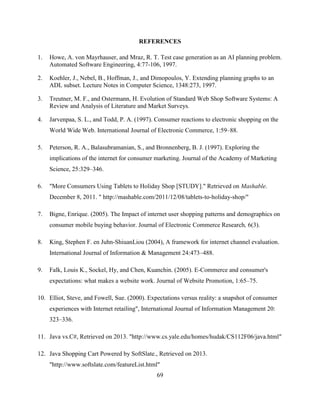 69
REFERENCES
1. Howe, A. von Mayrhauser, and Mraz, R. T. Test case generation as an AI planning problem.
Automated Software Engineering, 4:77-106, 1997.
2. Koehler, J., Nebel, B., Hoffman, J., and Dimopoulos, Y. Extending planning graphs to an
ADL subset. Lecture Notes in Computer Science, 1348:273, 1997.
3. Treutner, M. F., and Ostermann, H. Evolution of Standard Web Shop Software Systems: A
Review and Analysis of Literature and Market Surveys.
4. Jarvenpaa, S. L., and Todd, P. A. (1997). Consumer reactions to electronic shopping on the
World Wide Web. International Journal of Electronic Commerce, 1:59–88.
5. Peterson, R. A., Balasubramanian, S., and Bronnenberg, B. J. (1997). Exploring the
implications of the internet for consumer marketing. Journal of the Academy of Marketing
Science, 25:329–346.
6. "More Consumers Using Tablets to Holiday Shop [STUDY]." Retrieved on Mashable.
December 8, 2011. " http://mashable.com/2011/12/08/tablets-to-holiday-shop/"
7. Bigne, Enrique. (2005). The Impact of internet user shopping patterns and demographics on
consumer mobile buying behavior. Journal of Electronic Commerce Research, 6(3).
8. King, Stephen F. en Juhn-ShiuanLiou (2004), A framework for internet channel evaluation.
International Journal of Information & Management 24:473–488.
9. Falk, Louis K., Sockel, Hy, and Chen, Kuanchin. (2005). E-Commerce and consumer's
expectations: what makes a website work. Journal of Website Promotion, 1:65–75.
10. Elliot, Steve, and Fowell, Sue. (2000). Expectations versus reality: a snapshot of consumer
experiences with Internet retailing", International Journal of Information Management 20:
323–336.
11. Java vs.C#, Retrieved on 2013. "http://www.cs.yale.edu/homes/hudak/CS112F06/java.html"
12. Java Shopping Cart Powered by SoftSlate., Retrieved on 2013.
"http://www.softslate.com/featureList.html"
 