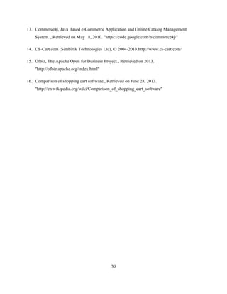 70
13. Commerce4j, Java Based e-Commerce Application and Online Catalog Management
System. , Retrieved on May 18, 2010. "https://code.google.com/p/commerce4j/"
14. CS-Cart.com (Simbirsk Technologies Ltd), © 2004-2013.http://www.cs-cart.com/
15. Ofbiz, The Apache Open for Business Project., Retrieved on 2013.
"http://ofbiz.apache.org/index.html"
16. Comparison of shopping cart software., Retrieved on June 28, 2013.
"http://en.wikipedia.org/wiki/Comparison_of_shopping_cart_software"
 