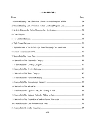 viii
LIST OF FIGURES
Figure Page
1. Online Shopping Cart Application System Use-Case Diagram: Admin.. ............................... 19
2. Online Shopping-Cart Application System Use-Case Diagram: User. ................................... 20
3. Activity Diagram for Online Shopping-Cart Application. ...................................................... 30
4. Class Diagram.......................................................................................................................... 33
5. The Database Package.. ........................................................................................................... 34
6. Web-Content Package.............................................................................................................. 35
7. Implementation of the Default Page for the Shopping-Cart Application ................................ 35
8. Session Model Code Snippet. .................................................................................................. 36
9. Screenshot of the Home Page.. ................................................................................................ 39
10. Screenshot of the Electronics Category................................................................................. 40
11. Screenshot of the Clothing Category..................................................................................... 41
12. Screenshot of the Jewelry Category....................................................................................... 41
13. Screenshot of the Shoes Category.......................................................................................... 42
14. Screenshot of the Furniture Category. ................................................................................... 42
15. Screenshot of the Entertainment Category. ........................................................................... 43
16. Screenshot of the View Cart. ................................................................................................. 44
17. Screenshot of the Updated Cart After Deleting an Item........................................................ 45
18. Screenshot of the Updated Cart After Adding an Item.......................................................... 45
19. Screenshot of the Empty Cart: Checkout Button Disappears. ............................................... 46
20. Screenshot of the User-Authentication Form. ....................................................................... 46
21. Screenshot with Invalid Credentials.. .................................................................................... 47
 
