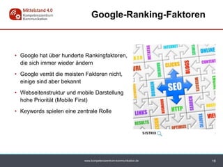 www.kompetenzzentrum-kommunikation.de
• Google hat über hunderte Rankingfaktoren,
die sich immer wieder ändern
• Google verrät die meisten Faktoren nicht,
einige sind aber bekannt
• Webseitenstruktur und mobile Darstellung
hohe Priorität (Mobile First)
• Keywords spielen eine zentrale Rolle
Google-Ranking-Faktoren
18
 