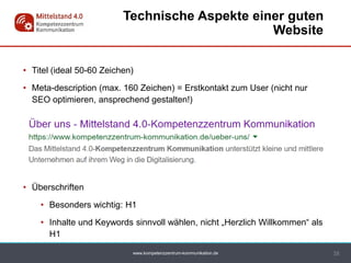 www.kompetenzzentrum-kommunikation.de
• Titel (ideal 50-60 Zeichen)
• Meta-description (max. 160 Zeichen) = Erstkontakt zum User (nicht nur
SEO optimieren, ansprechend gestalten!)
• Überschriften
• Besonders wichtig: H1
• Inhalte und Keywords sinnvoll wählen, nicht „Herzlich Willkommen“ als
H1
38
Technische Aspekte einer guten
Website
 