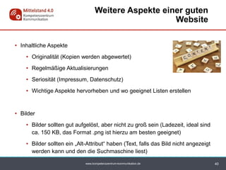 www.kompetenzzentrum-kommunikation.de
• Inhaltliche Aspekte
• Originalität (Kopien werden abgewertet)
• Regelmäßige Aktualisierungen
• Seriosität (Impressum, Datenschutz)
• Wichtige Aspekte hervorheben und wo geeignet Listen erstellen
• Bilder
• Bilder sollten gut aufgelöst, aber nicht zu groß sein (Ladezeit, ideal sind
ca. 150 KB, das Format .png ist hierzu am besten geeignet)
• Bilder sollten ein „Alt-Attribut“ haben (Text, falls das Bild nicht angezeigt
werden kann und den die Suchmaschine liest)
Weitere Aspekte einer guten
Website
40
 