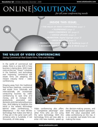 Newsletter Q4 - October, November, December - 2008                                        www.solutionzinc.com




 ONLINE solutionz                                                 for all your conferencing needs


                                                           INSIDE THIS ISSUE:
                                                  • THE VALUE OF VIDEO CONFERENCING (page 1)
                                                               • TELEPRESENCE (page 2)
                                                         • VIDEO CONFERENCE 101 (page 2)
                                                            • SERVICE UPDATES (page 2)
                                                      • PROMOTION: Digital Signage (page 3)
                                                             • GREEN INITIATIVE (page 3)
                                              • PRODUCT HIGHLIGHTS: Polycom & Tandberg (page 4)
                                               • ACCESSORY HIGHLIGHT: Revolabs & VBrick (page 5)




 In the world of commercial real
 estate, there is a new shift in how
 business is being done. With travel
 costs on the rise, “Green” initiatives
 in the forefront, and technology
 ever improving, commercial real
 estate firms are adopting the
 newest industry trend – video
 conferencing.

 Straying away from the traditional
 face-to-face meetings, commercial
 real estate firms nationally and
 internationally are increasingly
 conducting business by video
 conferencing to save time and
 money, and to increase their
 productivity     associated    with
 domestic and international business
 trips. And helping to heighten this
 trend is the newest technology
 behind video conferencing –              Video conferencing also offers      the decision-making process, and
 telepresence – the most life-like        a “competitive advantage” over      better manage distant operations.
 technology that makes one feel as        other firms who are not using       With the value associated with
 if they are in the same room with        the same technology. With this      video conferencing on the rise, it
 someone who is hundreds, if not          technology, firms are now able to   is no wonder real estate firms are
 thousands, of miles away.                enter into new markets, speed up    making the move.

                                               www.solutionzinc.com
 