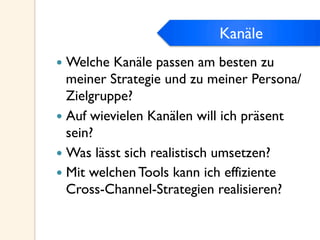 Kanäle
—  Welche Kanäle passen am besten zu
meiner Strategie und zu meiner Persona/
Zielgruppe?
—  Auf wievielen Kanälen will ich präsent
sein?
—  Was lässt sich realistisch umsetzen?
—  Mit welchen Tools kann ich effiziente
Cross-Channel-Strategien realisieren?
Kanäle
 