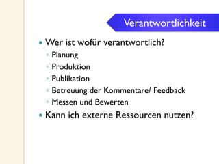 Verantwortlichkeit
—  Wer ist wofür verantwortlich?
◦  Planung
◦  Produktion
◦  Publikation
◦  Betreuung der Kommentare/ Feedback
◦  Messen und Bewerten
—  Kann ich externe Ressourcen nutzen?
Verantwortlichkeit
 