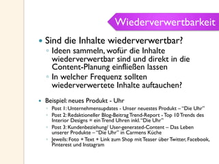 Wiederverwertbarkeit
—  Sind die Inhalte wiederverwertbar?
◦  Ideen sammeln, wofür die Inhalte
wiederverwertbar sind und direkt in die
Content-Planung einfließen lassen
◦  In welcher Frequenz sollten
wiederverwertete Inhalte auftauchen?
—  Beispiel: neues Produkt - Uhr
◦  Post 1: Unternehmensupdates - Unser neuestes Produkt – “Die Uhr”
◦  Post 2: Redaktioneller Blog-Beitrag Trend-Report - Top 10 Trends des
Interior Designs = ein Trend Uhren inkl.“Die Uhr”
◦  Post 3: Kundenbeziehung/ User-generated-Content – Das Leben
unserer Produkte – “Die Uhr” in Carmens Küche
◦  Jeweils: Foto + Text + Link zum Shop mit Teaser über Twitter, Facebook,
Pinterest und Instagram
Wiederverwertbarkeit
 