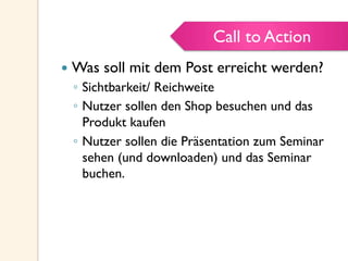 Call to Action
—  Was soll mit dem Post erreicht werden?
◦  Sichtbarkeit/ Reichweite
◦  Nutzer sollen den Shop besuchen und das
Produkt kaufen
◦  Nutzer sollen die Präsentation zum Seminar
sehen (und downloaden) und das Seminar
buchen.
Call to Action
 