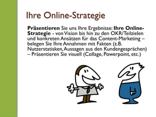 Ihre Online-Strategie
Präsentieren Sie uns Ihre Ergebnisse: Ihre Online-
Strategie - vonVision bis hin zu den OKR/Teilzielen
und konkreten Ansätzen für das Content-Marketing –
belegen Sie Ihre Annahmen mit Fakten (z.B.
Nutzerstatisken,Aussagen aus den Kundengesprächen)
– Präsentieren Sie visuell (Collage, Powerpoint, etc.)
 