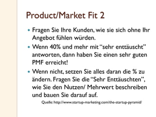 Product/Market Fit 2
—  Fragen Sie Ihre Kunden, wie sie sich ohne Ihr
Angebot fühlen würden.
—  Wenn 40% und mehr mit “sehr enttäuscht”
antworten, dann haben Sie einen sehr guten
PMF erreicht!
—  Wenn nicht, setzen Sie alles daran die % zu
ändern. Fragen Sie die “Sehr Enttäuschten”,
wie Sie den Nutzen/ Mehrwert beschreiben
und bauen Sie darauf auf.
Quelle: http://www.startup-marketing.com/the-startup-pyramid/
 