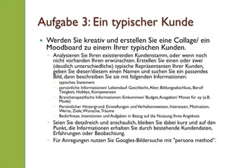 Aufgabe 3: Ein typischer Kunde
—  Werden Sie kreativ und erstellen Sie eine Collage/ ein
Moodboard zu einem Ihrer typischen Kunden.
◦  Analysieren Sie Ihren existierenden Kundenstamm, oder wenn noch
nicht vorhanden Ihren erwünschten. Erstellen Sie einen oder zwei
(deutlich unterschiedliche) typische Repräsentanten Ihrer Kunden,
geben Sie dieser/diesem einen Namen und suchen Sie ein passendes
Bild, dann beschreiben Sie sie mit folgenden Informationen:
–  typisches Statement
–  persönliche Informationen/ Lebenslauf: Geschlecht,Alter, Bildungsabschluss, Beruf/
Tätigkeit, Hobbys, Kompetenzen
–  Branchenspezifische Informationen: Einkommen/ Budget,Ausgaben/ Monat für xy (z.B.
Mode)
–  Persönlicher Hintergrund: Einstellungen undVerhaltensweisen, Interessen, Motivation,
Werte, Ziele,Wünsche,Träume
–  Bedürfnisse, Intentionen und Aufgaben in Bezug auf die Nutzung Ihres Angebots
◦  Seien Sie detailreich und anschaulich, bleiben Sie dabei kurz und auf den
Punkt, die Informationen erhalten Sie durch bestehende Kundendaten,
Erfahrungen oder Beobachtung.
◦  Für Anregungen nutzen Sie Googles-Bildersuche mit "persona method”.
 