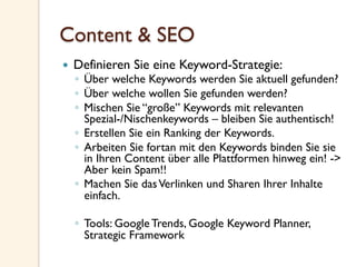 Content & SEO
—  Definieren Sie eine Keyword-Strategie:
◦  Über welche Keywords werden Sie aktuell gefunden?
◦  Über welche wollen Sie gefunden werden?
◦  Mischen Sie “große” Keywords mit relevanten
Spezial-/Nischenkeywords – bleiben Sie authentisch!
◦  Erstellen Sie ein Ranking der Keywords.
◦  Arbeiten Sie fortan mit den Keywords binden Sie sie
in Ihren Content über alle Plattformen hinweg ein! ->
Aber kein Spam!!
◦  Machen Sie dasVerlinken und Sharen Ihrer Inhalte
einfach.
◦  Tools: Google Trends, Google Keyword Planner,
Strategic Framework
 