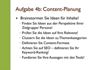 Aufgabe 4b: Content-Planung
—  Brainstormen Sie Ideen für Inhalte!
◦  Finden Sie Ideen aus der Perspektive Ihrer
Zielgruppe/ Persona!
◦  Prüfen Sie die Ideen auf Ihre Relevanz!
◦  Clustern Sie die Ideen zu Themenkategorien
◦  Definieren Sie Content-Formate
◦  Achten Sie auf SEO – definieren Sie Ihr
Keyword-Ranking!
◦  Fundieren Sie Ihre Aussagen mit den Tools!
 