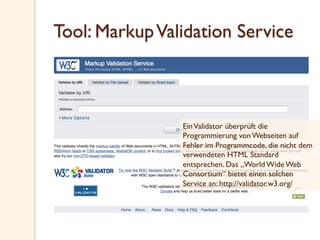 Tool: MarkupValidation Service
EinValidator überprüft die
Programmierung von Webseiten auf
Fehler im Programmcode, die nicht dem
verwendeten HTML Standard
entsprechen. Das „World Wide Web
Consortium“ bietet einen solchen
Service an: http://validator.w3.org/
 