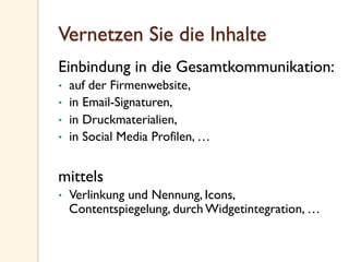 Vernetzen Sie die Inhalte
Einbindung in die Gesamtkommunikation:
•  auf der Firmenwebsite,
•  in Email-Signaturen,
•  in Druckmaterialien,
•  in Social Media Profilen, …
mittels
•  Verlinkung und Nennung, Icons,
Contentspiegelung, durch Widgetintegration, …
 