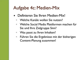 Aufgabe 4c: Medien-Mix
—  Definieren Sie Ihren Medien-Mix!
◦  Welche Kanäle wollen Sie nutzen?
◦  Welche Social Media Plattformen machen für
Sie und Ihre Zielgruppe Sinn?
◦  Was passt zu Ihren Inhalten?
◦  Führen Sie die Ergebnisse mit der bisherigen
Content-Planung zusammen!
 