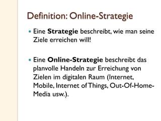 Definition: Online-Strategie
—  Eine Strategie beschreibt, wie man seine
Ziele erreichen will!
—  Eine Online-Strategie beschreibt das
planvolle Handeln zur Erreichung von
Zielen im digitalen Raum (Internet,
Mobile, Internet of Things, Out-Of-Home-
Media usw.).
 