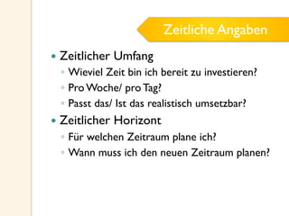 Zeitliche Angaben
—  Zeitlicher Umfang
◦  Wieviel Zeit bin ich bereit zu investieren?
◦  Pro Woche/ pro Tag?
◦  Passt das/ Ist das realistisch umsetzbar?
—  Zeitlicher Horizont
◦  Für welchen Zeitraum plane ich?
◦  Wann muss ich den neuen Zeitraum planen?
Zeitliche Angaben
 