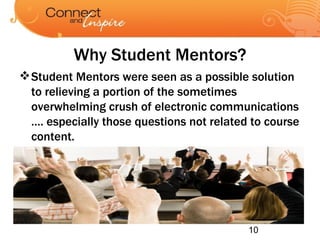 Why Student Mentors? Student Mentors were seen as a possible solution to relieving a portion of the sometimes overwhelming crush of electronic communications …. especially those questions not related to course content. 