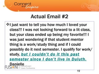 Actual Email #2 I just want to tell you how much I loved your class!!! I was not looking forward to a lit class, but your class ended up being my favorite!!! I was just wondering if that student mentor thing is a work/study thing and if I could possibly do it next semester. I qualify for work/study,  but I couldn’t do it this past semester since I don’t live in Duluth.  Danielle 