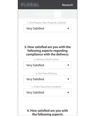 c. The Product Was Properly Labeled
Very Satisfied
3. How satisfied are you with the
following aspects regarding
compliance with the delivery:
a. Delivery Notif ication
Very Satisfied
b. On-Time Delivery
Very Satisfied
c. Order Quantity Complete
Very Satisfied
4. How satisfied are you with
the following aspects
Research
 