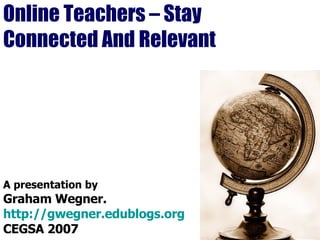 Online Teachers – Stay Connected And Relevant A presentation by Graham Wegner. http://gwegner.edublogs.org CEGSA 2007 
