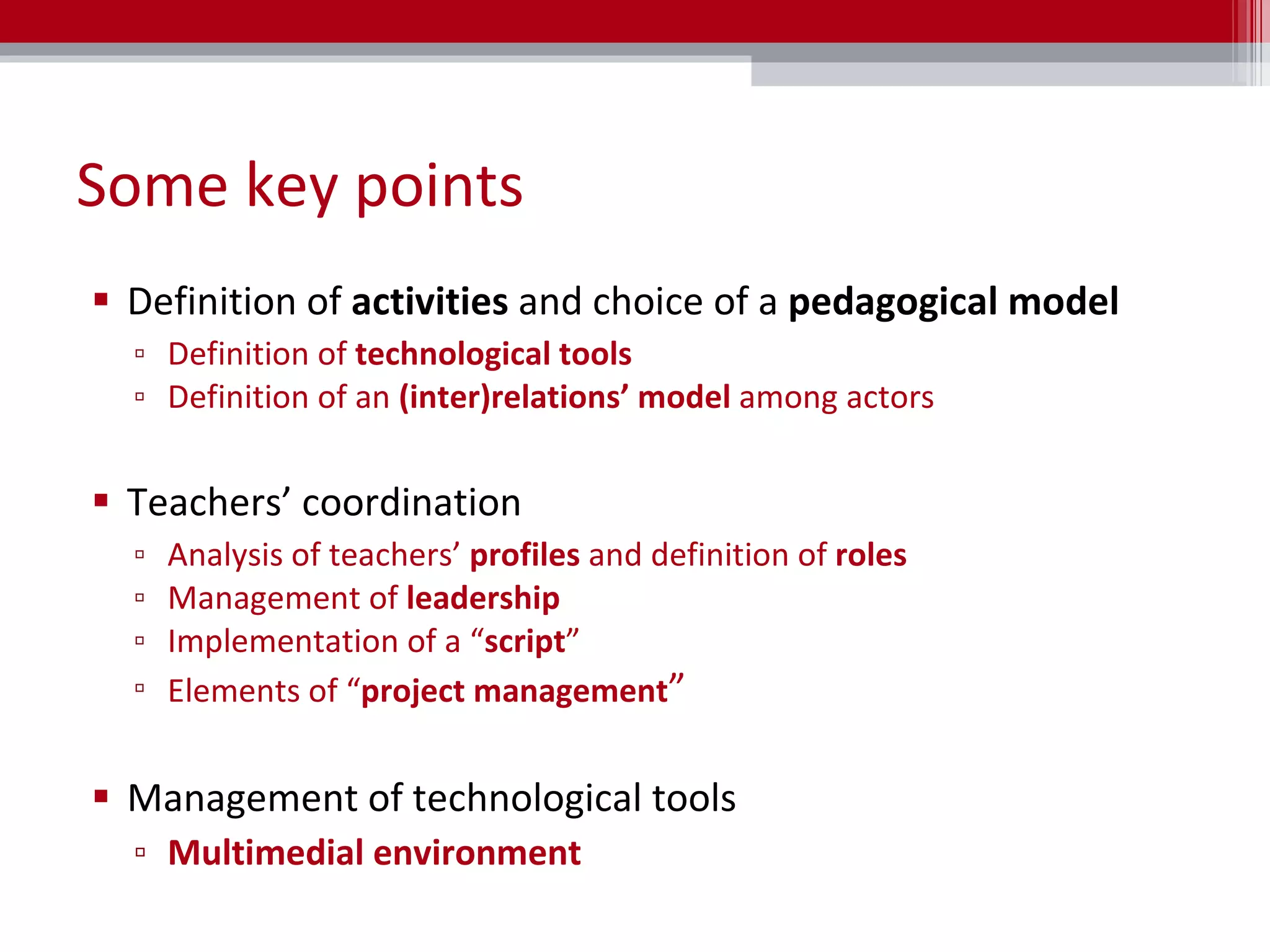 Some key points Definition of  activities  and choice of a  pedagogical model Definition of  technological tools Definition of an  (inter)relations’ model  among actors Teachers ’  coordination Analysis of  teachers’  profiles  and definition of  roles Management of  leadership Implementation of a “ script ”  Elements of “ project management ” Management of technological tools Multimedial environment 