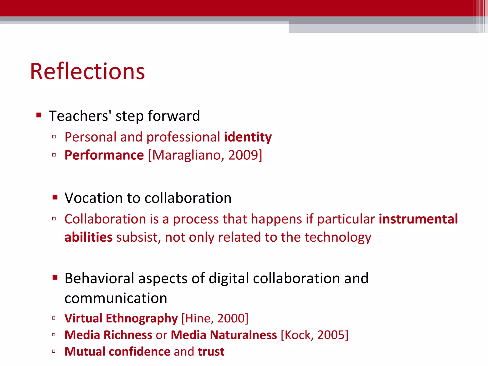 Reflections Teachers' step forward Personal and professional  identity Performance  [Maragliano, 2009] Vocation to collaboration Collaboration is a process that happens if particular  instrumental abilities  subsist, not only related to the technology Behavioral aspects of digital collaboration and communication Virtual Ethnography  [Hine, 2000] Media Richness  or  Media Naturalness  [Kock, 2005] Mutual confidence  and  trust 