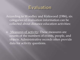 According to Woodley and Kirkwood (1986), six
  categories of evaluation information can be
  collected about distance education activities:

    Measures of activity: These measures are
    counts of the numbers of events, people, and
    objects. Administrative records often provide
    data for activity questions.
 