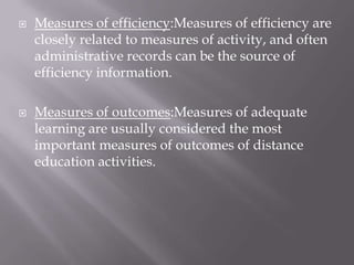    Measures of efficiency:Measures of efficiency are
    closely related to measures of activity, and often
    administrative records can be the source of
    efficiency information.

   Measures of outcomes:Measures of adequate
    learning are usually considered the most
    important measures of outcomes of distance
    education activities.
 