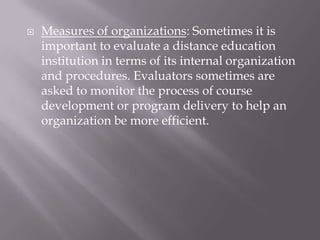    Measures of organizations: Sometimes it is
    important to evaluate a distance education
    institution in terms of its internal organization
    and procedures. Evaluators sometimes are
    asked to monitor the process of course
    development or program delivery to help an
    organization be more efficient.
 