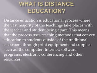 Distance education is educational process where
the vast majority of the teachings take places with
the teacher and student being apart. This means
that the process uses teaching methods that convey
education to students outside of the traditional
classroom through print equipment and supplies
such as: the computer, Internet, software
programs, electronic conferencing and other
resources
 