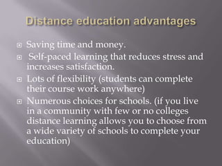    Saving time and money.
    Self-paced learning that reduces stress and
    increases satisfaction.
   Lots of flexibility (students can complete
    their course work anywhere)
   Numerous choices for schools. (if you live
    in a community with few or no colleges
    distance learning allows you to choose from
    a wide variety of schools to complete your
    education)
 