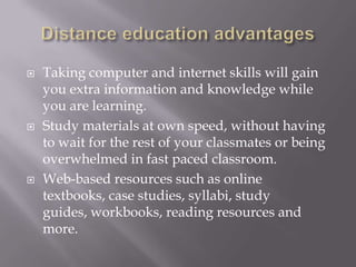    Taking computer and internet skills will gain
    you extra information and knowledge while
    you are learning.
   Study materials at own speed, without having
    to wait for the rest of your classmates or being
    overwhelmed in fast paced classroom.
   Web-based resources such as online
    textbooks, case studies, syllabi, study
    guides, workbooks, reading resources and
    more.
 