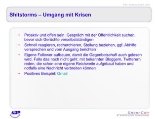 Shitstorms – Umgang mit Krisen Proaktiv und offen sein. Gespräch mit der Öffentlichkeit suchen, bevor sich Gerüchte verselbstständigen Schnell reagieren, recherchieren, Stellung beziehen, ggf. Abhilfe versprechen und vom Ausgang berichten Eigene Follower aufbauen, damit die Gegenbotschaft auch gelesen wird. Falls das noch nicht geht: mit bekannten Bloggern, Twitterern reden, die schon eine eigene Reichweite aufgebaut haben und notfalls eine Nachricht verbreiten können Positives Beispiel:  Gmail 