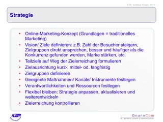 Strategie Online-Marketing-Konzept (Grundlagen = traditionelles Marketing) Vision/ Ziele definieren: z.B. Zahl der Besucher steigern, Zielgruppen direkt ansprechen, besser und häufiger als die Konkurrenz gefunden werden, Marke stärken, etc. Teilziele auf Weg der Zielerreichung formulieren Zielausrichtung kurz-, mittel- od. langfristig Zielgruppen definieren Geeignete Maßnahmen/ Kanäle/ Instrumente festlegen Verantwortlichkeiten und Ressourcen festlegen Flexibel bleiben: Strategie anpassen, aktualisieren und weiterentwickeln Zielerreichung kontrollieren  