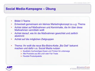 Social Media-Kampagne – Übung  Bildet 3 Teams Entwickelt gemeinsam ein kleines Marketingkonzept zu u.g. Thema Achtet dabei auf Maßnahmen und Kerninhalte, die ihr über diese Maßnahmen vermitteln wollt Achtet darauf, wie ihr die Maßnahmen gewichtet und zeitlich abstimmt Achtet auf die möglichen Zielgruppen Thema: Ihr wollt die neue Bio-Bistro-Kette „Bio Deli“ bekannt machen und dafür v.a. Social Media nutzen Qualitativ hochwertiges Essen und Trinken für unterwegs Alle Produkte aus Bio und/ oder Fair Trade Flexible Produktpalette 