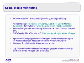 Social Media Monitoring Frühwarnsystem, Entscheidungsfindung, Erfolgsmessung Kostenfrei: z.B.  Hootsuite ,  My6sense ,  Netvibes ,  Social Mention ,  Tweetdeck  (für Twitter),  Twitter Search ,  Open Facebook Search Social Web gesamt: Monitoring-Software z.B. von Trackur, radian6, SM2 RSS-Feeds, Alert-Dienste: z.B.  Feedreader ,  Google Alerts,  iGoogle Sprache der Zielgruppe berücksichtigen (andere Bezeichnungen für Krankheitsbilder, Medikamente oder Nebenwirkungen) Auch auf Tonalitäten der Kommentare achten Ggf. externen Dienstleister beauftragen (digitale Presseclippings bis Full-Service-Analyse und Beratung) 