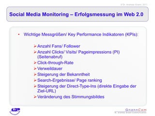 Social Media Monitoring – Erfolgsmessung im Web 2.0 Wichtige Messgrößen/ Key Performance Indikatoren (KPIs): Anzahl Fans/ Follower Anzahl Clicks/ Visits/ Pageimpressions (PI) (Seitenabruf) Click-through-Rate Verweildauer Steigerung der Bekanntheit Search-Ergebnisse/ Page ranking Steigerung der Direct-Type-Ins (direkte Eingabe der Ziel-URL) Veränderung des Stimmungsbildes 