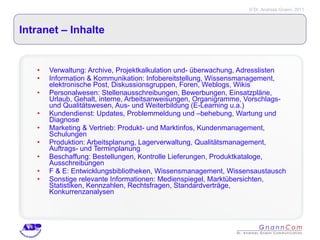 Intranet – Inhalte  Verwaltung: Archive, Projektkalkulation und- überwachung, Adresslisten Information & Kommunikation: Infobereitstellung, Wissensmanagement, elektronische Post, Diskussionsgruppen, Foren, Weblogs, Wikis Personalwesen: Stellenausschreibungen, Bewerbungen, Einsatzpläne, Urlaub, Gehalt, interne, Arbeitsanweisungen, Organigramme, Vorschlags- und Qualitätswesen, Aus- und Weiterbildung (E-Learning u.a.) Kundendienst: Updates, Problemmeldung und –behebung, Wartung und Diagnose Marketing & Vertrieb: Produkt- und Marktinfos, Kundenmanagement, Schulungen Produktion: Arbeitsplanung, Lagerverwaltung, Qualitätsmanagement, Auftrags- und Terminplanung Beschaffung: Bestellungen, Kontrolle Lieferungen, Produktkataloge, Ausschreibungen F & E: Entwicklungsbibliotheken, Wissensmanagement, Wissensaustausch Sonstige relevante Informationen: Medienspiegel, Marktübersichten, Statistiken, Kennzahlen, Rechtsfragen, Standardverträge, Konkurrenzanalysen 