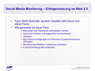 Social Media Monitoring – Erfolgsmessung im Web 2.0 Fans: Nicht Quantität, sondern Qualität zählt (treue und aktive Fans) Wie generiere ich treue Fans: Relevanter und interessant aufbereiteter Content User ernst nehmen, auf Augenhöhe kommunizieren „ Zuhören“ Ggf. Premium-Zielgruppe mit exklusiven Zusatzinformationen versorgen Mit exklusiven Rechten, Funktionen ausstatten In die Entwicklung aktiv einbinden  