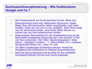 Suchmaschinenoptimierung – Wie funktionieren Google und Co.? Die Funktionsweise von Suchmaschinen ist eine „Black box“ Datensammlung durch sog. Webcrawler (Synonyme: Spider, Robot, Bot). Sie durchsuchen Seiten hauptsächlich nach Html-Inhalten, indem sie von Link zu Link „krabbeln“. Nicht Html-Inhalte wie z.B. dynamische Seiten, Java Script, Bilder können nur schwer bzw. gar nicht aufgenommen werden.  Datenanalyse: Rückschlüsse für die Inhaltsbestimmung auf der Seite liefern Schlagworte (Keywords) die in der Domain, in Titel und Text vorkommen. Titel <title>, Beschreibungstext < Meta name= „ desription" content=“...“>, Überschriften <h1>, Linktexte, fett gedruckte Wörter <b>, Listen <li> usw.  Vor allem (ungebeugte) Substantive relevant. Anzahl der Häufigkeit eines Substantivs im Fließtext (Keyworddensity).  Nach der Keywordanalyse wird die Seite für den ermittelten Suchbegriff indexiert und bei einer Suche angezeigt 