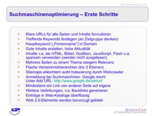 Suchmaschinenoptimierung – Erste Schritte Klare URLs für alle Seiten und Inhalte formulieren Treffende Keywords festlegen (an Zielgruppe denken) Hauptkeyword („Firmenname“) in Domain Gute Inhalte erstellen, hohe Aktualität Inhalte v.a. als HTML; Bilder, Grafiken, JavaScript, Flash u.ä. sparsam verwenden (werden nicht ausgelesen) Mehrere Seiten zu einem Thema steigern Relevanz Flache Verzeichnishierarchien (bis 3 Ebenen) Sitemaps erleichtern wohl Indexierung durch Webcrawler Anmeldung bei Suchmaschinen: Google reicht Unter Add URL:  http://www.google.de/addurl/ Mindestens ein Link von anderer Seite auf eigene Weitere Verlinkungen, v.a. Backlinks generieren Einträge in Web-Kataloge überflüssig Web 2.0-Elemente werden bevorzugt gelistet 