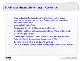 Suchmaschinenoptimierung – Keywords  Keywords sind Schlüsselbegriffe, mit denen Nutzer nach bestimmten Inhalten suchen und Suchmaschinen eine Seite thematisch einordnen Keywords für jede Seite Kombinationen von 2-3 Keywords pro Screen Sie sollten nicht zu weit auseinander stehen (Keywordproximity) Ein Thema pro Screen Die richtige Keyworddichte ist weiterhin ein zentrales Kriterium Optimaler Anteil Keywords zu Gesamttext = 3% Zu hohe Keyworddichte führt zu Abwertung CAVE: Keywords können durch andere Begriffe überdeckt werden 