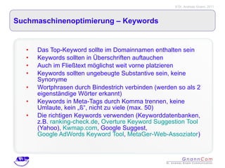 Suchmaschinenoptimierung – Keywords  Das Top-Keyword sollte im Domainnamen enthalten sein Keywords sollten in Überschriften auftauchen Auch im Fließtext möglichst weit vorne platzieren Keywords sollten ungebeugte Substantive sein, keine Synonyme Wortphrasen durch Bindestrich verbinden (werden so als 2 eigenständige Wörter erkannt) Keywords in Meta-Tags durch Komma trennen, keine Umlaute, kein „ß“, nicht zu viele (max. 50) Die richtigen Keywords verwenden (Keyworddatenbanken, z.B.  ranking-check.de ,  Overture Keyword Suggestion Tool  (Yahoo),  Kwmap.com , Google Suggest,  Google AdWords Keyword Tool ,  MetaGer-Web-Assoziator ) 