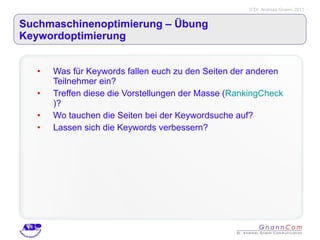 Suchmaschinenoptimierung – Übung Keywordoptimierung  Was für Keywords fallen euch zu den Seiten der anderen Teilnehmer ein?  Treffen diese die Vorstellungen der Masse ( RankingCheck )? Wo tauchen die Seiten bei der Keywordsuche auf? Lassen sich die Keywords verbessern? 