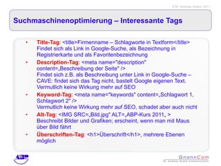 Suchmaschinenoptimierung – Interessante Tags  Title-Tag : <title>Firmenname – Schlagworte in Textform</title>  Findet sich als Link in Google-Suche, als Bezeichnung in Registrierkarte und als Favoritenbezeichnung Description-Tag : <meta name="description" content=„Beschreibung der Seite" /> Findet sich z.B. als Beschreibung unter Link in Google-Suche – CAVE: findet sich das Tag nicht, bastelt Google eigenen Text. Vermutlich keine Wirkung mehr auf SEO Keyword-Tag : <meta name="keywords" content=„Schlagwort 1, Schlagwort 2" /> Vermutlich keine Wirkung mehr auf SEO, schadet aber auch nicht Alt-Tag : <IMG SRC=„Bild.jpg" ALT=„ABP-Kurs 2011„ >  Beschreibt Bilder und Grafiken; erscheint, wenn man mit Maus über Bild fährt Überschriften-Tag : <h1>Überschrift</h1>, mehrere Ebenen möglich 